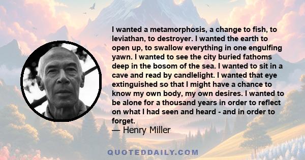 I wanted a metamorphosis, a change to fish, to leviathan, to destroyer. I wanted the earth to open up, to swallow everything in one engulfing yawn. I wanted to see the city buried fathoms deep in the bosom of the sea. I 