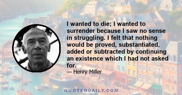 I wanted to die; I wanted to surrender because I saw no sense in struggling. I felt that nothing would be proved, substantiated, added or subtracted by continuing an existence which I had not asked for.