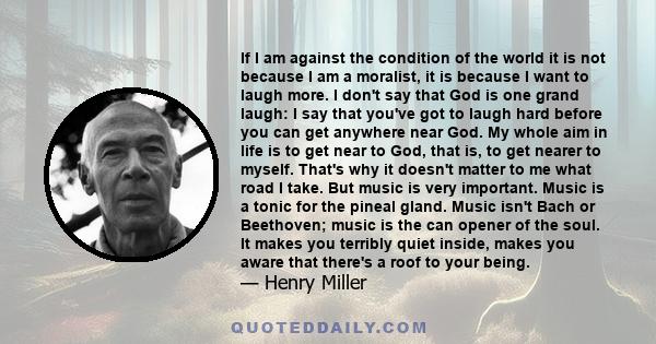 If I am against the condition of the world it is not because I am a moralist, it is because I want to laugh more. I don't say that God is one grand laugh: I say that you've got to laugh hard before you can get anywhere