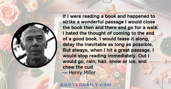 If I were reading a book and happened to strike a wonderful passage I would close the book then and there and go for a walk. I hated the thought of coming to the end of a good book. I would tease it along, delay the