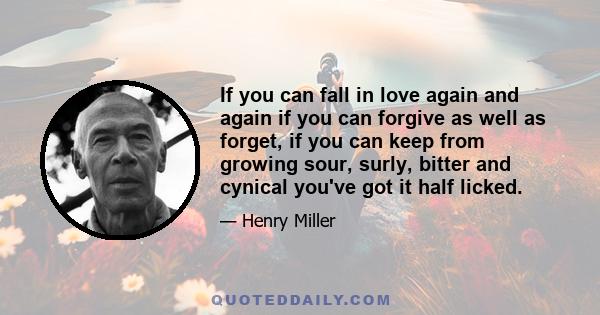 If you can fall in love again and again if you can forgive as well as forget, if you can keep from growing sour, surly, bitter and cynical you've got it half licked.