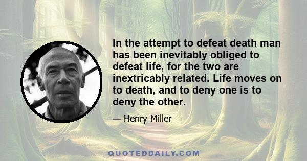 In the attempt to defeat death man has been inevitably obliged to defeat life, for the two are inextricably related. Life moves on to death, and to deny one is to deny the other.