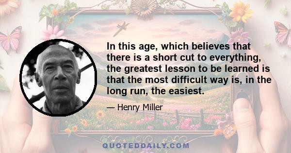 In this age, which believes that there is a short cut to everything, the greatest lesson to be learned is that the most difficult way is, in the long run, the easiest.