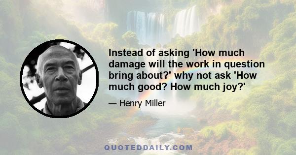 Instead of asking 'How much damage will the work in question bring about?' why not ask 'How much good? How much joy?'