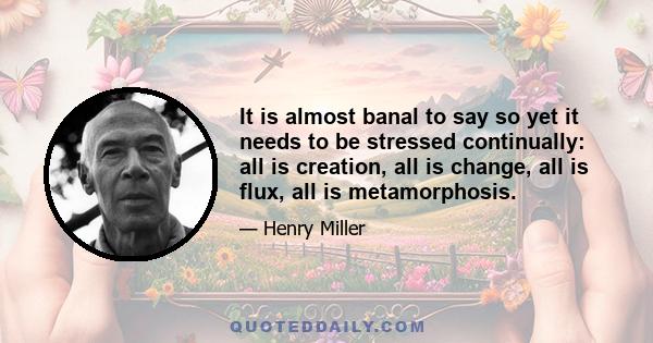 It is almost banal to say so yet it needs to be stressed continually: all is creation, all is change, all is flux, all is metamorphosis.