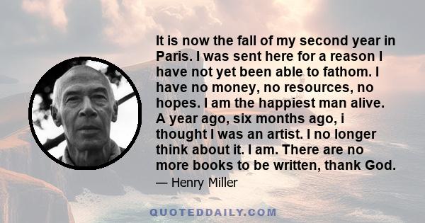 It is now the fall of my second year in Paris. I was sent here for a reason I have not yet been able to fathom. I have no money, no resources, no hopes. I am the happiest man alive. A year ago, six months ago, i thought 