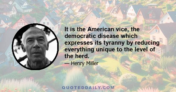 It is the American vice, the democratic disease which expresses its tyranny by reducing everything unique to the level of the herd.