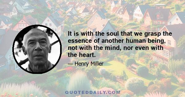 It is with the soul that we grasp the essence of another human being, not with the mind, nor even with the heart.