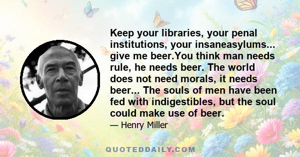 Keep your libraries, your penal institutions, your insaneasylums... give me beer.You think man needs rule, he needs beer. The world does not need morals, it needs beer... The souls of men have been fed with