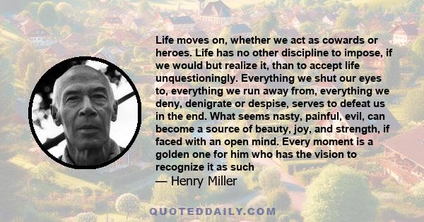 Life moves on, whether we act as cowards or heroes. Life has no other discipline to impose, if we would but realize it, than to accept life unquestioningly. Everything we shut our eyes to, everything we run away from,