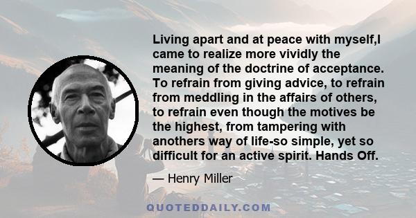 Living apart and at peace with myself,I came to realize more vividly the meaning of the doctrine of acceptance. To refrain from giving advice, to refrain from meddling in the affairs of others, to refrain even though