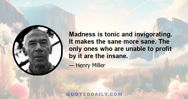 Madness is tonic and invigorating. It makes the sane more sane. The only ones who are unable to profit by it are the insane.