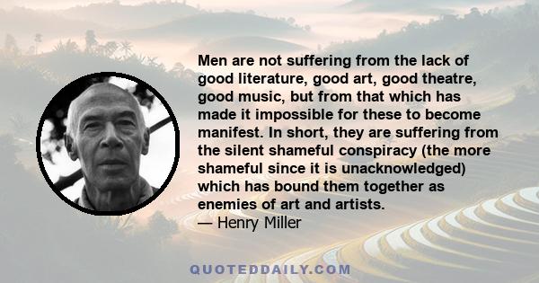 Men are not suffering from the lack of good literature, good art, good theatre, good music, but from that which has made it impossible for these to become manifest. In short, they are suffering from the silent shameful