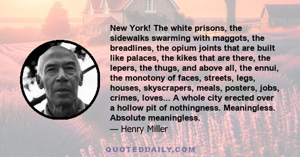 New York! The white prisons, the sidewalks swarming with maggots, the breadlines, the opium joints that are built like palaces, the kikes that are there, the lepers, the thugs, and above all, the ennui, the monotony of