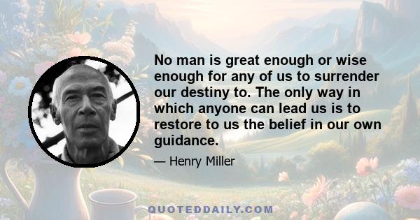 No man is great enough or wise enough for any of us to surrender our destiny to. The only way in which anyone can lead us is to restore to us the belief in our own guidance.