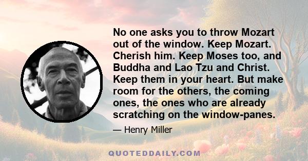 No one asks you to throw Mozart out of the window. Keep Mozart. Cherish him. Keep Moses too, and Buddha and Lao Tzu and Christ. Keep them in your heart. But make room for the others, the coming ones, the ones who are