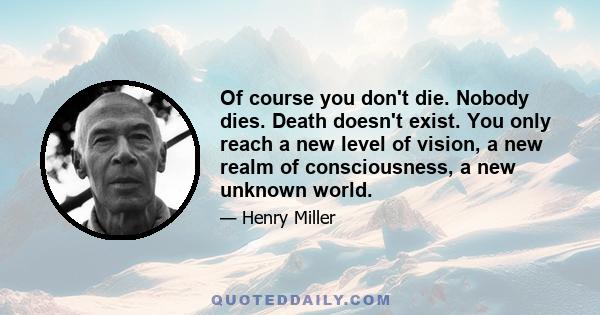 Of course you don't die. Nobody dies. Death doesn't exist. You only reach a new level of vision, a new realm of consciousness, a new unknown world.