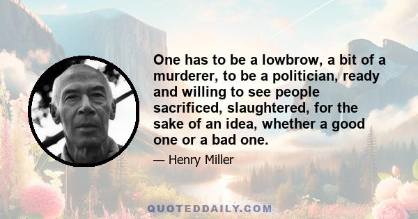 One has to be a lowbrow, a bit of a murderer, to be a politician, ready and willing to see people sacrificed, slaughtered, for the sake of an idea, whether a good one or a bad one.