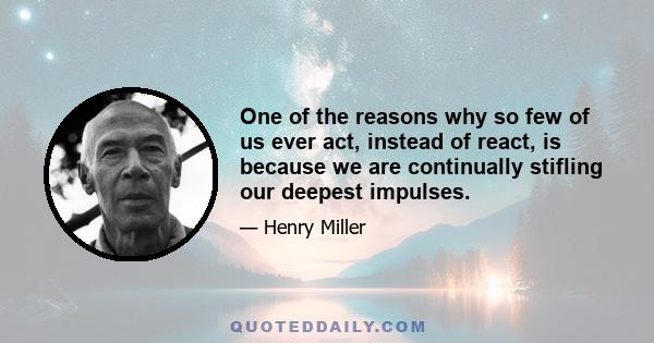 One of the reasons why so few of us ever act, instead of react, is because we are continually stifling our deepest impulses.