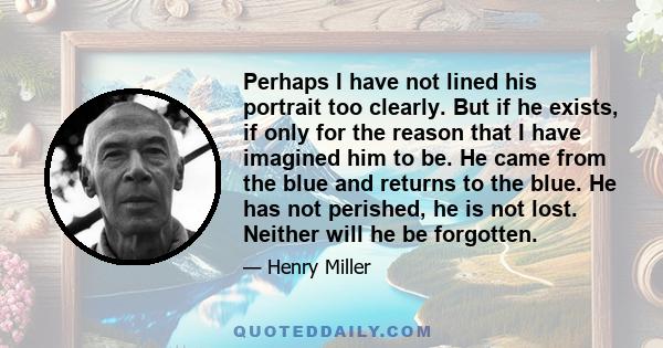 Perhaps I have not lined his portrait too clearly. But if he exists, if only for the reason that I have imagined him to be. He came from the blue and returns to the blue. He has not perished, he is not lost. Neither