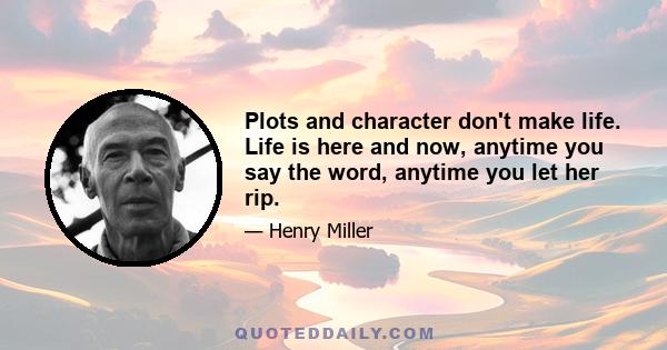 Plots and character don't make life. Life is here and now, anytime you say the word, anytime you let her rip.