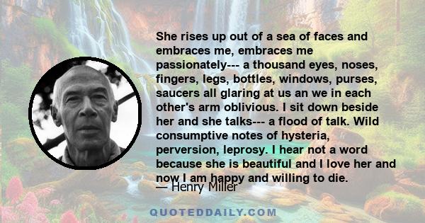 She rises up out of a sea of faces and embraces me, embraces me passionately--- a thousand eyes, noses, fingers, legs, bottles, windows, purses, saucers all glaring at us an we in each other's arm oblivious. I sit down