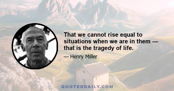 That we cannot rise equal to situations when we are in them — that is the tragedy of life.