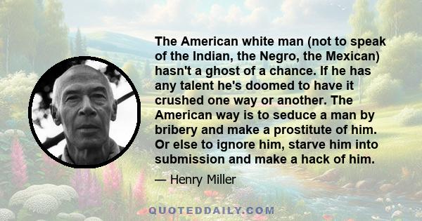 The American white man (not to speak of the Indian, the Negro, the Mexican) hasn't a ghost of a chance. If he has any talent he's doomed to have it crushed one way or another. The American way is to seduce a man by