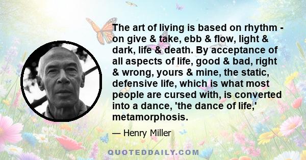 The art of living is based on rhythm - on give & take, ebb & flow, light & dark, life & death. By acceptance of all aspects of life, good & bad, right & wrong, yours & mine, the static, defensive life, which is what