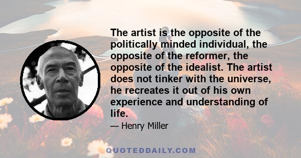 The artist is the opposite of the politically minded individual, the opposite of the reformer, the opposite of the idealist. The artist does not tinker with the universe, he recreates it out of his own experience and