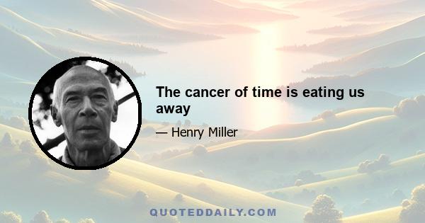 The cancer of time is eating us away