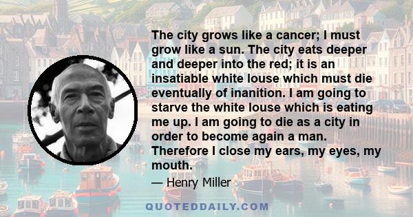 The city grows like a cancer; I must grow like a sun. The city eats deeper and deeper into the red; it is an insatiable white louse which must die eventually of inanition. I am going to starve the white louse which is