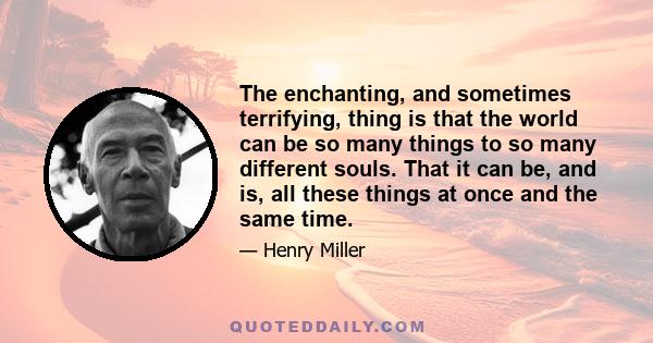 The enchanting, and sometimes terrifying, thing is that the world can be so many things to so many different souls. That it can be, and is, all these things at once and the same time.