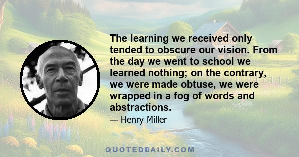 The learning we received only tended to obscure our vision. From the day we went to school we learned nothing; on the contrary, we were made obtuse, we were wrapped in a fog of words and abstractions.