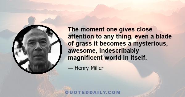 The moment one gives close attention to any thing, even a blade of grass it becomes a mysterious, awesome, indescribably magnificent world in itself.