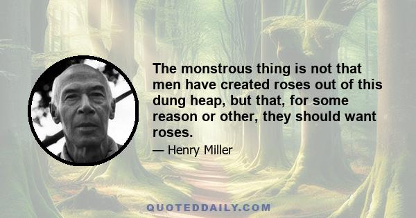 The monstrous thing is not that men have created roses out of this dung heap, but that, for some reason or other, they should want roses.