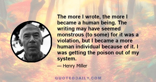 The more I wrote, the more I became a human being. The writing may have seemed monstrous (to some) for it was a violation, but I became a more human individual because of it. I was getting the poison out of my system.