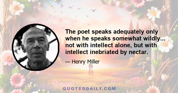 The poet speaks adequately only when he speaks somewhat wildly... not with intellect alone, but with intellect inebriated by nectar.