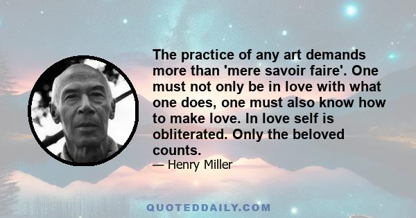 The practice of any art demands more than 'mere savoir faire'. One must not only be in love with what one does, one must also know how to make love. In love self is obliterated. Only the beloved counts.