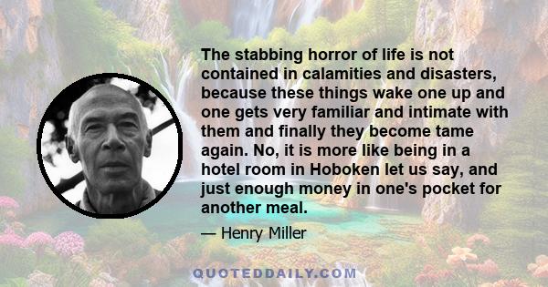 The stabbing horror of life is not contained in calamities and disasters, because these things wake one up and one gets very familiar and intimate with them and finally they become tame again. No, it is more like being