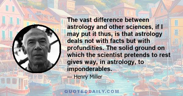 The vast difference between astrology and other sciences, if I may put it thus, is that astrology deals not with facts but with profundities. The solid ground on which the scientist pretends to rest gives way, in