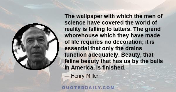 The wallpaper with which the men of science have covered the world of reality is falling to tatters. The grand whorehouse which they have made of life requires no decoration; it is essential that only the drains