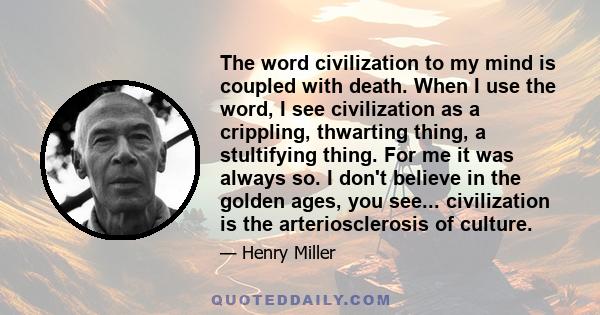 The word civilization to my mind is coupled with death. When I use the word, I see civilization as a crippling, thwarting thing, a stultifying thing. For me it was always so. I don't believe in the golden ages, you