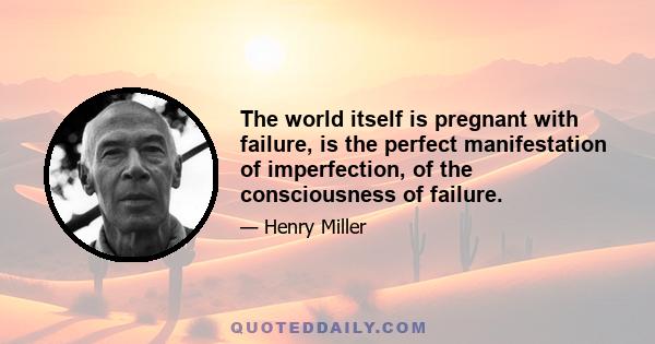 The world itself is pregnant with failure, is the perfect manifestation of imperfection, of the consciousness of failure.