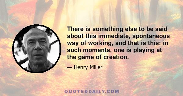 There is something else to be said about this immediate, spontaneous way of working, and that is this: in such moments, one is playing at the game of creation.