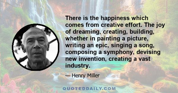 There is the happiness which comes from creative effort. The joy of dreaming, creating, building, whether in painting a picture, writing an epic, singing a song, composing a symphony, devising new invention, creating a