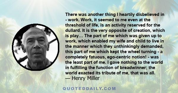 There was another thing I heartily disbelieved in - work. Work, it seemed to me even at the threshold of life, is an activity reserved for the dullard. It is the very opposite of creation, which is play… The part of me