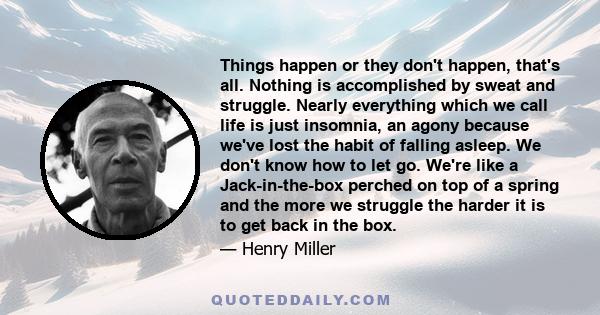 Things happen or they don't happen, that's all. Nothing is accomplished by sweat and struggle. Nearly everything which we call life is just insomnia, an agony because we've lost the habit of falling asleep. We don't