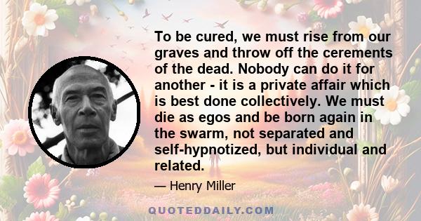 To be cured, we must rise from our graves and throw off the cerements of the dead. Nobody can do it for another - it is a private affair which is best done collectively. We must die as egos and be born again in the