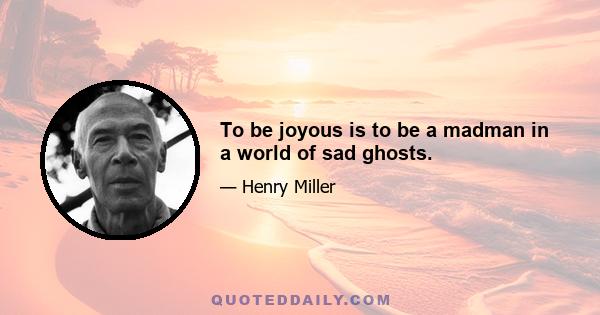 To be joyous is to be a madman in a world of sad ghosts.